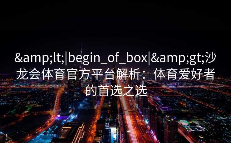 <|begin_of_box|>沙龙会体育官方平台解析:体育爱好者的首选之选 <|begin_of_box|>沙龙会体育官方平台解析:体育爱好者的首选之选