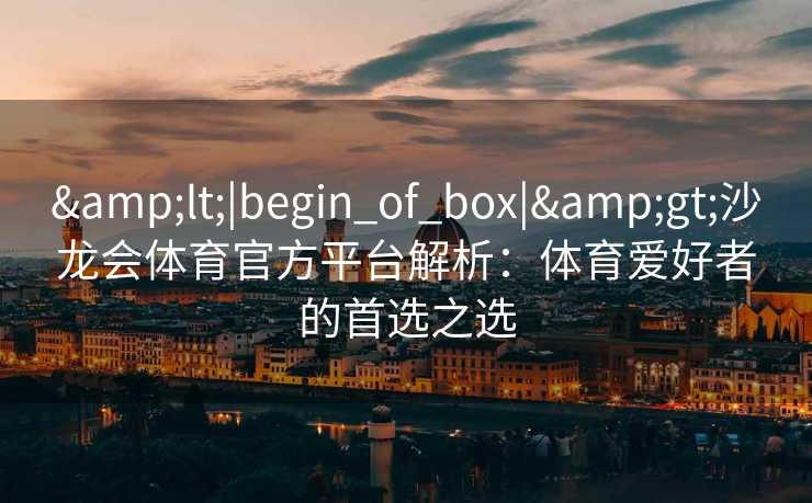 <|begin_of_box|>沙龙会体育官方平台解析:体育爱好者的首选之选 <|begin_of_box|>沙龙会体育官方平台解析:体育爱好者的首选之选