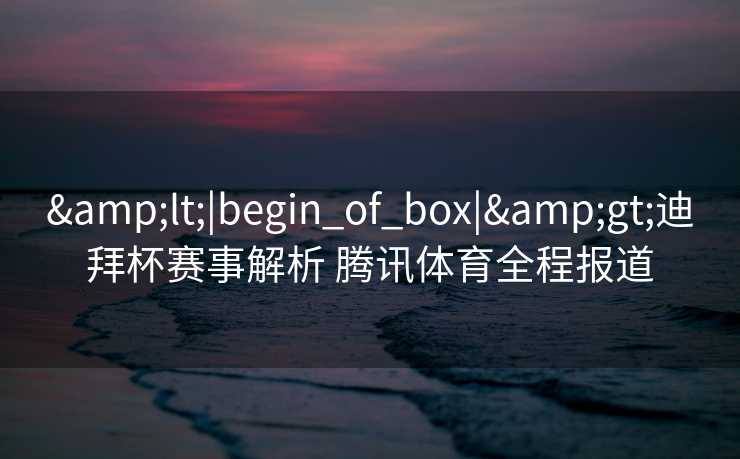 &lt;|begin_of_box|&gt;迪拜杯赛事解析 腾讯体育全程报道
