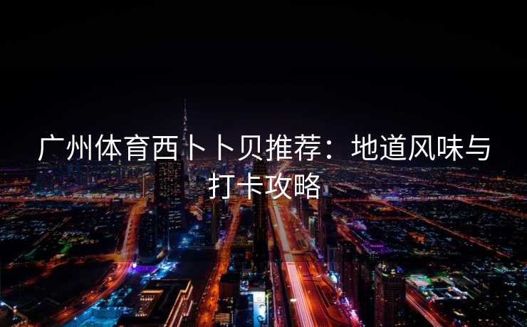 广州体育西卜卜贝推荐：地道风味与打卡攻略