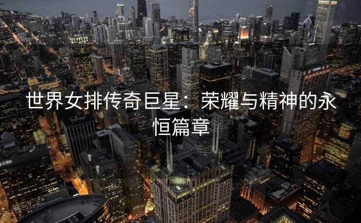 世界女排传奇巨星：荣耀与精神的永恒篇章