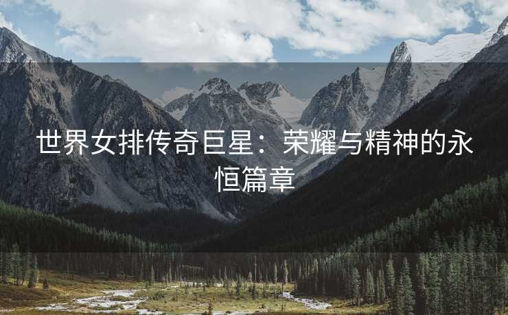 世界女排传奇巨星：荣耀与精神的永恒篇章