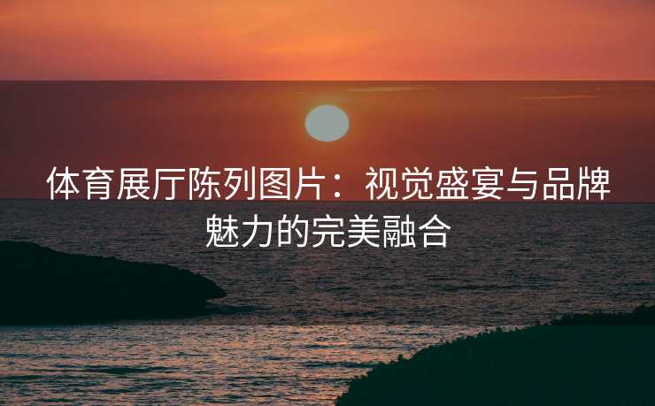 体育展厅陈列图片：视觉盛宴与品牌魅力的完美融合