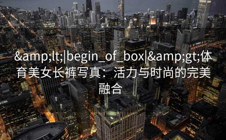 &lt;|begin_of_box|&gt;体育美女长裤写真：活力与时尚的完美融合  