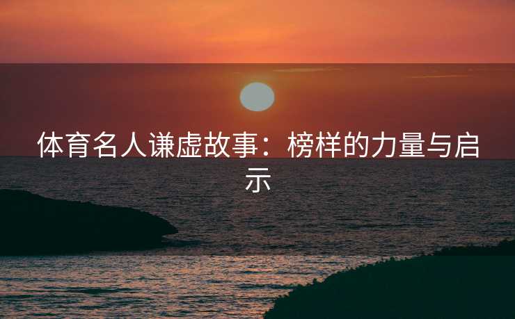 体育名人谦虚故事：榜样的力量与启示