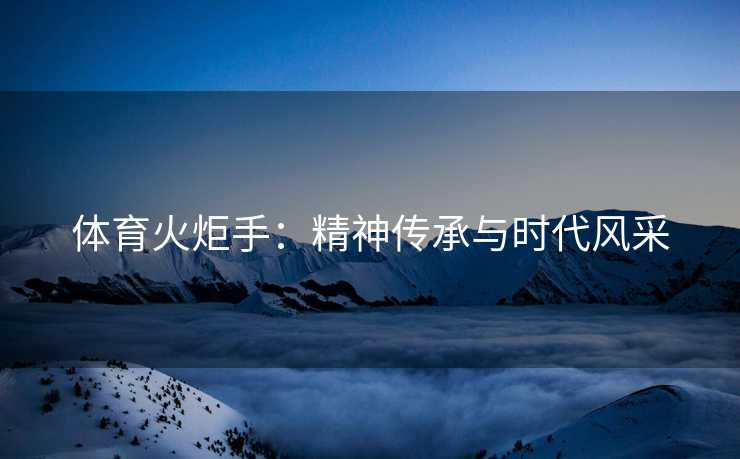 体育火炬手：精神传承与时代风采